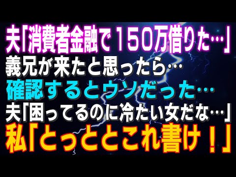 【スカッとする話】夫「消費者金融で150万借りた…」義兄が来たと思ったら…確認するとウソだった…夫「困ってるのに冷たい女だな…」私「とっととこれ書け！」