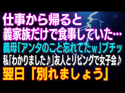 【スカッとする話】仕事から帰ると義家族だけで食事中 義母「アンタのこと忘れてたｗ」ブチッ！私「わかりました♪」友人とリビングで女子会♪翌日「別れましょう」