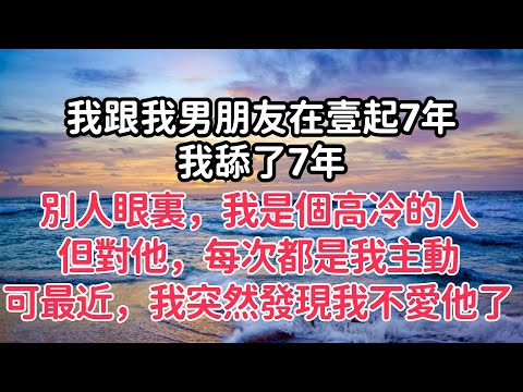 我跟我男朋友在壹起7年，我舔了7年。別人眼裏，我是個高冷的人，但對他，每次都是我主動。可是最近，我突然發現我不愛他了【清幽時光】#落日溫情 #情感故事 #花開富貴 #深夜淺讀  #家庭矛盾 #爽文