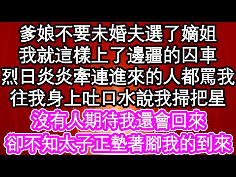 爹娘不要未婚夫選了嫡姐，我就這樣上了邊疆的囚車，烈日炎炎牽連進來的人都罵我，往我身上吐口水說我掃把星，沒有人期待我還會回來，卻不知太子正墊著腳我的到來| #為人處世#生活經驗#情感故事#養老#退休