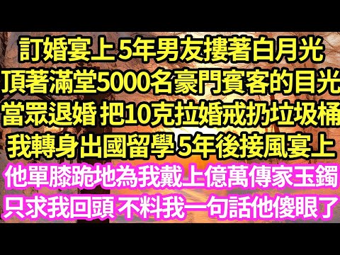 訂婚宴上 5年男友摟著白月光頂著滿堂5000名豪門賓客的目光，當眾退婚 把10克拉婚戒扔垃圾桶，我轉身出國留學 5年後接風宴上他單膝跪地為我戴上億萬傳家玉鐲，只求我回頭 不料我一句話他傻眼了#甜寵