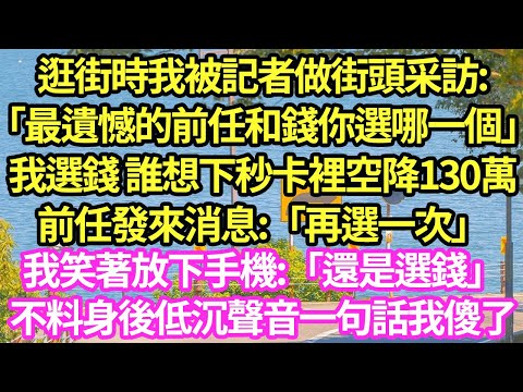 逛街時我被記者做街頭采訪:「最遺憾的前任和錢你選哪一個」我選錢 誰想下秒卡裡空降130萬前任發來消息:「再選一次」我笑著放下手機:「還是選錢」不料身後低沉聲音一句話我傻了#甜寵#小說#霸總