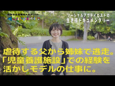 両親の離婚/父の虐待から姉妹で逃走/7歳から18歳まで児童養護施設で暮らす。ミスユニバース茨城県大会準グランプリ「児童養護出身モデル」の活動ののち、施設への世間のイメージを変えるため奮闘中！