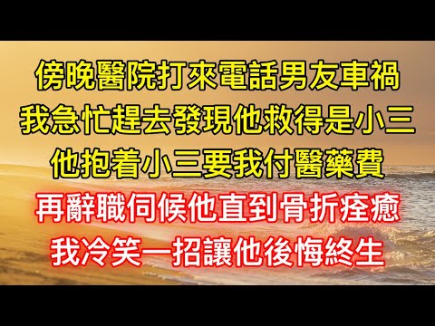 傍晚醫院打來電話男友車禍，我急忙趕去發現他救得是小三，他抱着小三要我付醫藥費，再辭職伺候他直到骨折痊癒，我冷笑一招讓他後悔終生