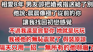 相愛8年 男友卻把婚戒指送給了別人他說:晨晨像極了從前的你 讓我找回初戀感覺不過我還是會娶你 她就是玩玩我被他的無恥震驚了 假裝原諒，隔天只用一招 一無所有的他怎麼嚇癱了！#爽文 #婚姻#大女主