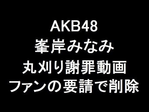 AKB48峯岸みなみ 丸刈り謝罪動画、ファンの要請で削除