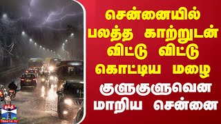 சென்னையில் பலத்த காற்றுடன் விட்டு விட்டு கொட்டிய மழை - குளுகுளுவென மாறிய சென்னை