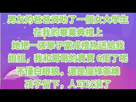 男朋友的爸爸資助了一個女大學生，在我的畢業典禮上，她笑著把一張單子當成禮物送給我。姐姐，我和哥哥的寶寶已經 6 周了呢。不僅養個白眼狼，還是個綠茶婊，孩子留下，人可以滾了#情感故事#家庭倫理#為人處世