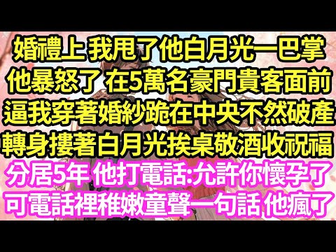 婚禮上 我甩了他白月光一巴掌，他卻暴怒 在5萬名豪門貴客面前逼我穿著婚紗下跪認錯 轉身摟住白月光挨桌敬酒 嘲:5年不會碰你，5年期滿他打電話叫我洗乾淨等他，可電話裡傳出童聲 一句話他瘋了#甜寵#小說