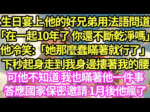 生日宴上 他的好兄弟用法語問道「在一起10年了 你還不斷乾淨嗎」他冷笑:「她那麼蠢瞞著就行了」下秒起身走到我身邊摟著我腰，可他不知道 我也瞞著他一件事，答應國家保密邀請 1月後他瘋了#甜寵#小說#霸總