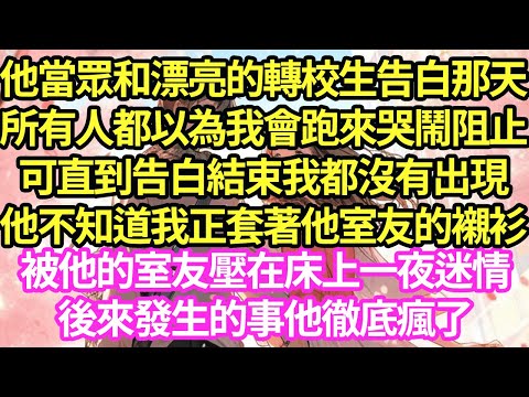 他當眾和漂亮的轉校生告白那天,所有人都以為我會跑來哭鬧阻止,可直到告白結束我都沒有出現,他不知道我正套著他室友的襯衫,被他的室友壓在床上一夜迷情,後來發生的事他徹底瘋了#甜寵#小說#霸總