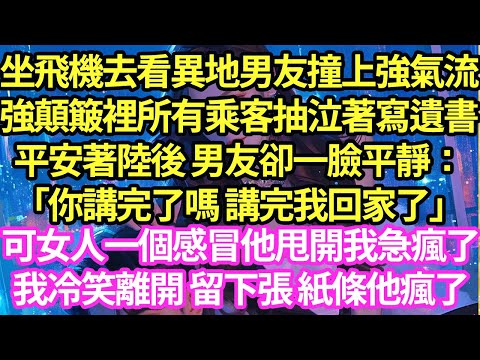 坐飛機去看異地男友撞上強氣流,強顛簸裡所有乘客抽泣著寫遺書,平安著陸後 男友卻一臉平靜：「你講完了嗎 講完我回家了」可女人一個感冒他甩開我急瘋了,我冷笑離開 留下張 紙條他瘋了#甜寵#小說#霸總