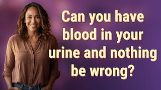 Can you have blood in your urine and nothing be wrong?