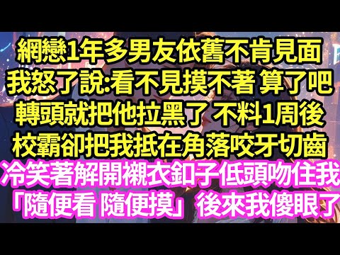 網戀1年多男友依舊不肯見面，我怒了說:看不見摸不著 算了吧，轉頭就把他拉黑了 不料1周後，校霸卻把我抵在角落咬牙切齒，冷笑著解開襯衣釦子低頭吻住我「隨便看 隨便摸」後來我傻眼了#甜寵#小說#霸總