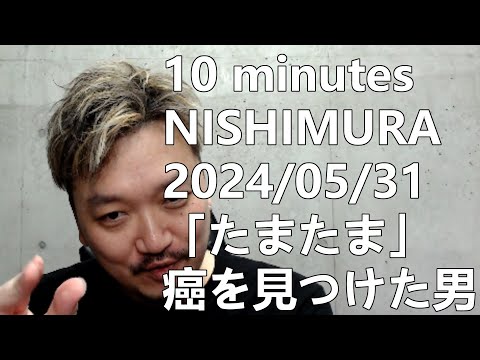 2024/05/31【10 minutes NISHIMURA】「たまたま」癌を見つけた男